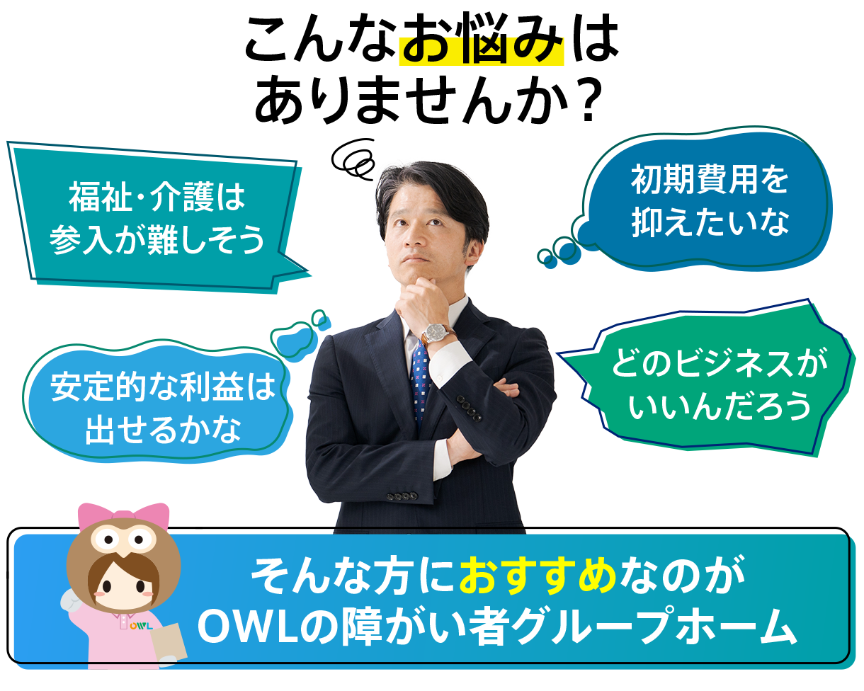 フランチャイズの福祉、介護を選ぶ上でこんなお悩みありませんか？
福祉・介護は参入が難しそう
初期費用を抑えたい
安定的な利益は出せるかな
どのビジネスがいいんだろう
そんな方におすすめなのがOWLの障がい者グループホーム