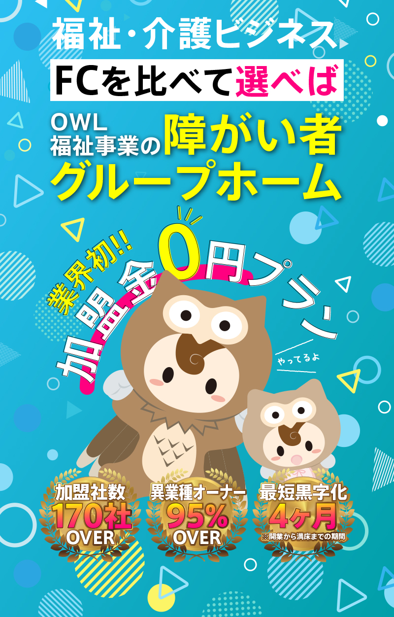福祉・介護のビジネスでFCを比べて選べばOWL福祉事業の障害者グループホーム。
業界初! 加盟金0円プランやってます！
加盟者数170社OVER
異業種オーナー95%OVER
最短黒字化実績4ヶ月