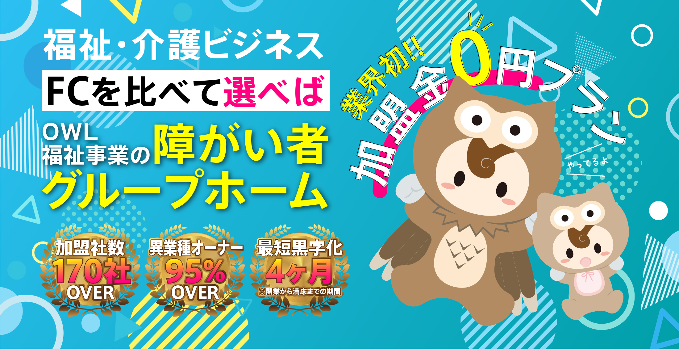 福祉・介護のビジネスでFCを比べて選べばOWL福祉事業の障害者グループホーム。
業界初! 加盟金0円プランやってます！
加盟者数170社OVER
異業種オーナー95%OVER
最短黒字化実績4ヶ月